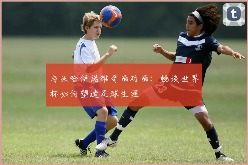 与米哈伊诺维奇面对面:畅谈世界杯如何塑造足球生涯